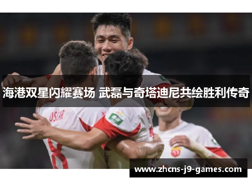 海港双星闪耀赛场 武磊与奇塔迪尼共绘胜利传奇