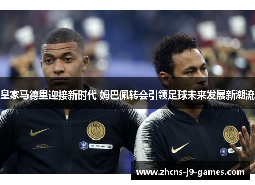 皇家马德里迎接新时代 姆巴佩转会引领足球未来发展新潮流 皇家马德里迎接新时代 姆巴佩转会引领足球未来发展新潮流