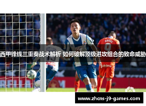 西甲锋线三重奏战术解析 如何破解顶级进攻组合的致命威胁
