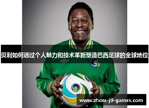 贝利如何通过个人魅力和技术革新塑造巴西足球的全球地位