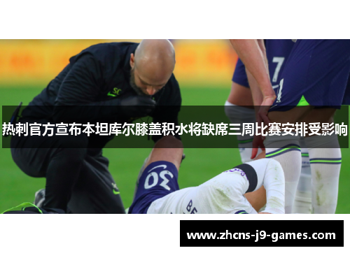 热刺官方宣布本坦库尔膝盖积水将缺席三周比赛安排受影响